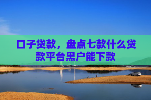 口子贷款，盘点七款什么贷款平台黑户能下款