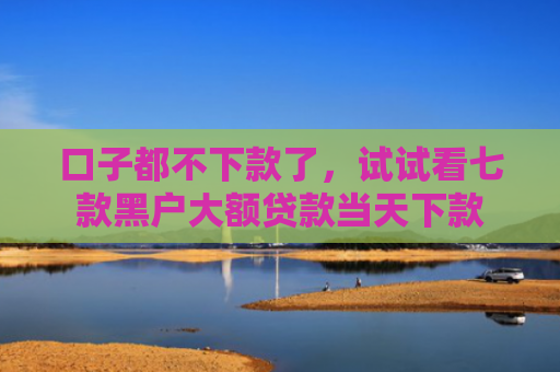 口子都不下款了，试试看七款黑户大额贷款当天下款