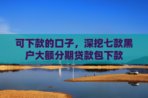 可下款的口子，深挖七款黑户大额分期贷款包下款