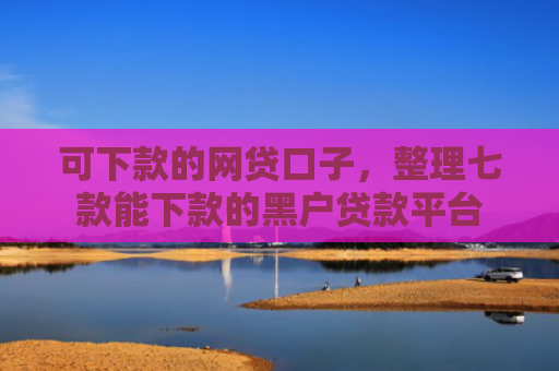 可下款的网贷口子，整理七款能下款的黑户贷款平台
