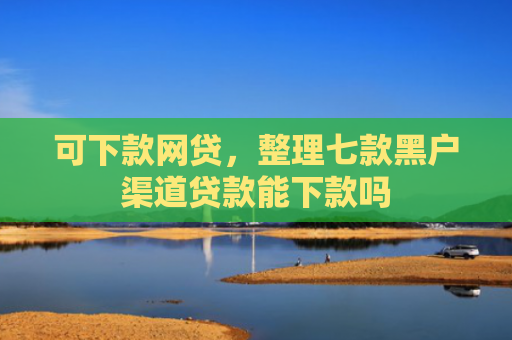 可下款网贷，整理七款黑户渠道贷款能下款吗