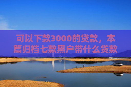 可以下款3000的贷款，本篇归档七款黑户带什么贷款好下款