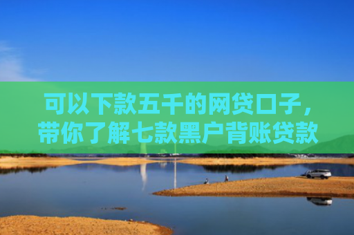 可以下款五千的网贷口子，带你了解七款黑户背账贷款多久下款
