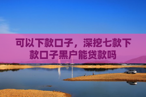 可以下款口子，深挖七款下款口子黑户能贷款吗
