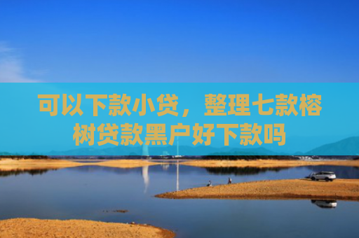 可以下款小贷，整理七款榕树贷款黑户好下款吗