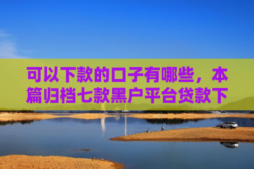 可以下款的口子有哪些，本篇归档七款黑户平台贷款下款快的