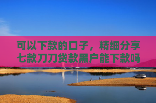 可以下款的口子，精细分享七款刀刀贷款黑户能下款吗