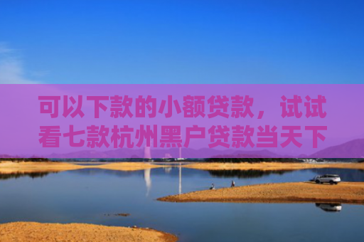 可以下款的小额贷款，试试看七款杭州黑户贷款当天下款