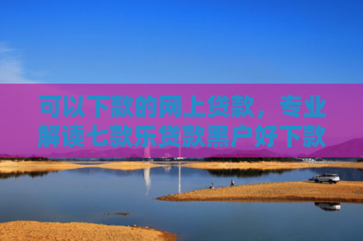 可以下款的网上贷款，专业解读七款乐贷款黑户好下款吗