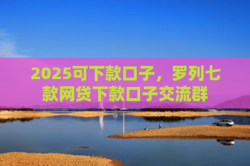 2025可下款口子，罗列七款网贷下款口子交流群