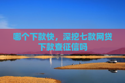 哪个下款快，深挖七款网贷下款查征信吗