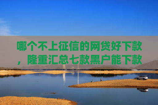 哪个不上征信的网贷好下款，隆重汇总七款黑户能下款的小贷app