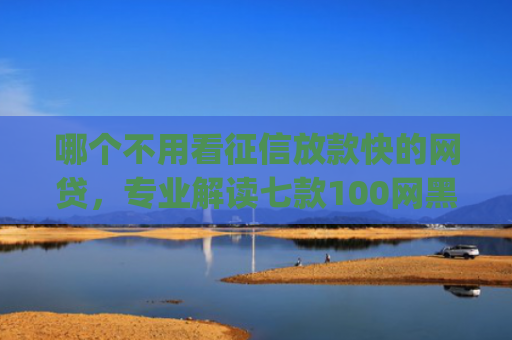 哪个不用看征信放款快的网贷，专业解读七款100网黑户下款手机app
