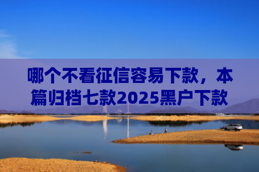 哪个不看征信容易下款，本篇归档七款2025黑户下款的app口子