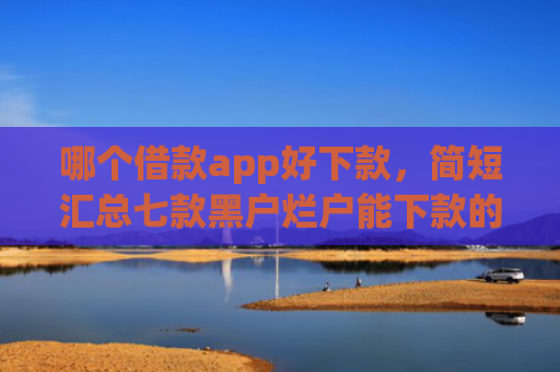 哪个借款app好下款，简短汇总七款黑户烂户能下款的app