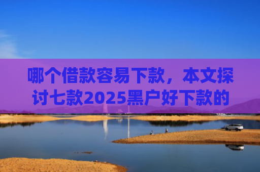 哪个借款容易下款，本文探讨七款2025黑户好下款的小贷app