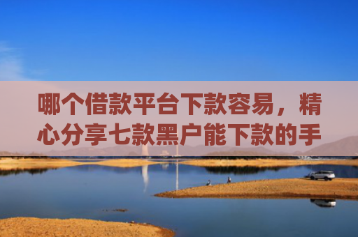 哪个借款平台下款容易，精心分享七款黑户能下款的手机app有哪些