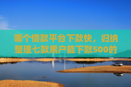 哪个借款平台下款快，归纳整理七款黑户能下款500的app网贷