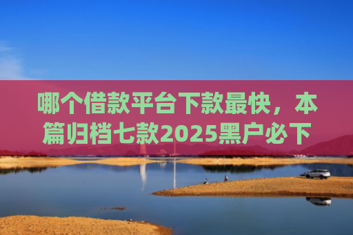 哪个借款平台下款最快，本篇归档七款2025黑户必下款的网贷app