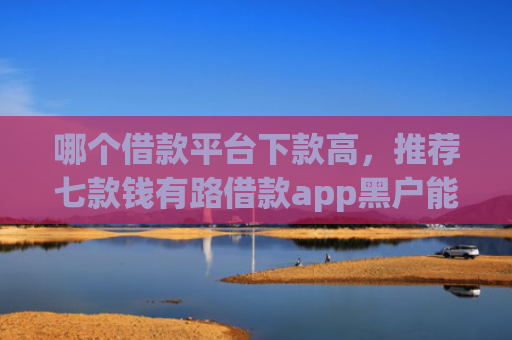 哪个借款平台下款高，推荐七款钱有路借款app黑户能下款吗