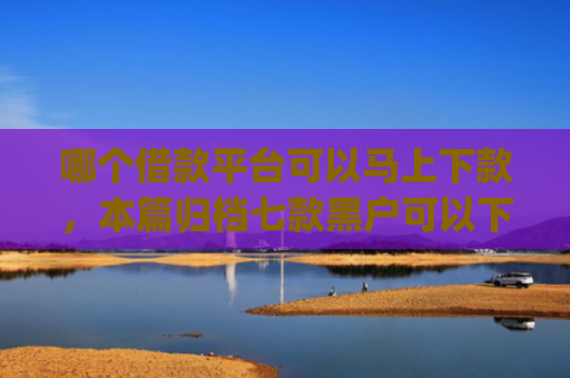 哪个借款平台可以马上下款，本篇归档七款黑户可以下款的高额度app