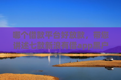 哪个借款平台好放款，带您讲述七款新浪有借app黑户能下款吗