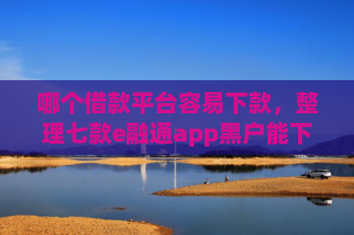 哪个借款平台容易下款，整理七款e融通app黑户能下款吗6