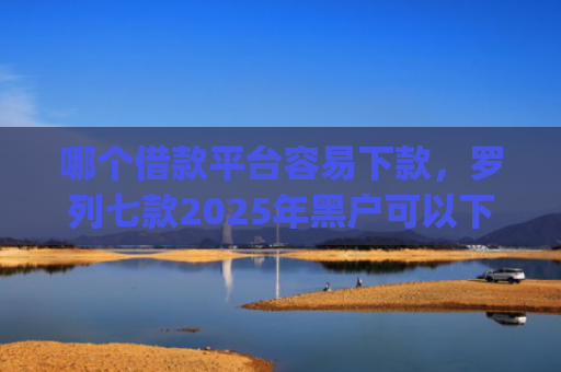 哪个借款平台容易下款，罗列七款2025年黑户可以下款的app