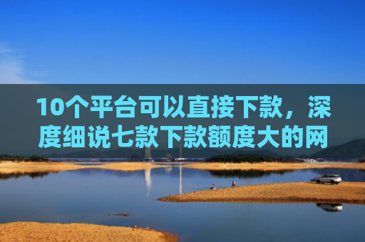 10个平台可以直接下款，深度细说七款下款额度大的网贷口子