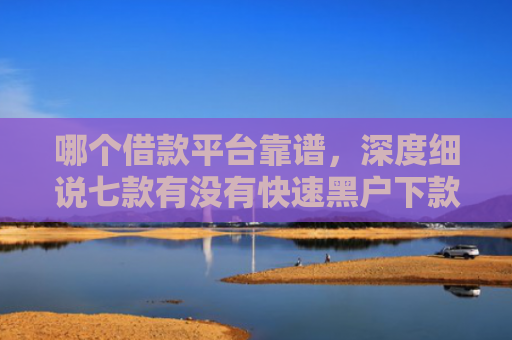 哪个借款平台靠谱，深度细说七款有没有快速黑户下款的APP