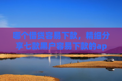 哪个借贷容易下款，精细分享七款黑户容易下款的app有哪些