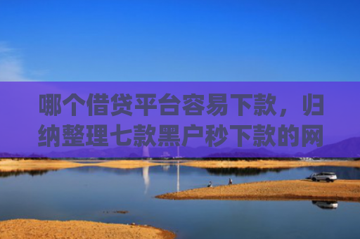 哪个借贷平台容易下款，归纳整理七款黑户秒下款的网贷app