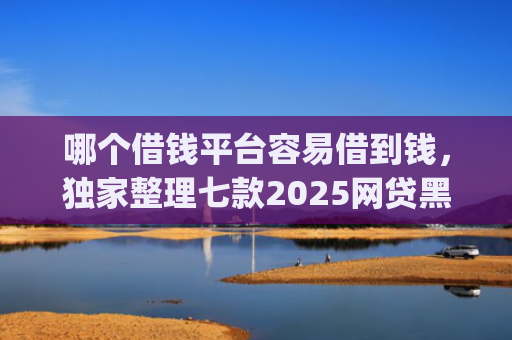 哪个借钱平台容易借到钱，独家整理七款2025网贷黑户秒下款的app