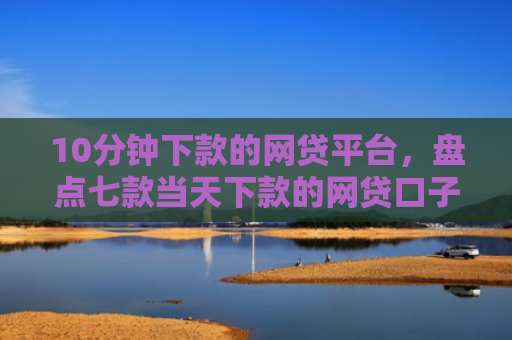 10分钟下款的网贷平台，盘点七款当天下款的网贷口子