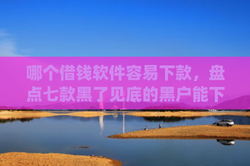 哪个借钱软件容易下款，盘点七款黑了见底的黑户能下款的app