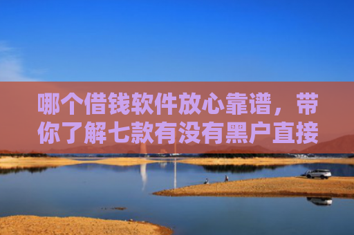 哪个借钱软件放心靠谱，带你了解七款有没有黑户直接下款的APP