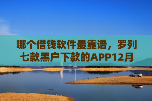 哪个借钱软件最靠谱，罗列七款黑户下款的APP12月