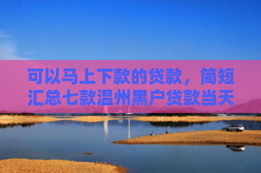 可以马上下款的贷款，简短汇总七款温州黑户贷款当天下款