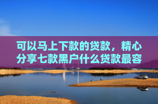 可以马上下款的贷款，精心分享七款黑户什么贷款最容易下款