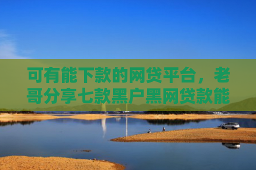 可有能下款的网贷平台，老哥分享七款黑户黑网贷款能下款吗