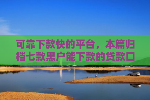 可靠下款快的平台，本篇归档七款黑户能下款的贷款口子