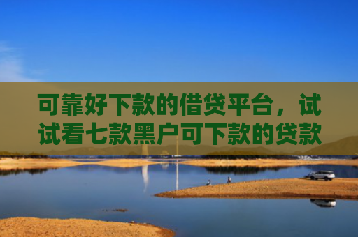 可靠好下款的借贷平台，试试看七款黑户可下款的贷款平台