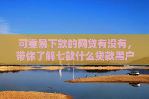 可靠易下款的网贷有没有，带你了解七款什么贷款黑户最容易下款