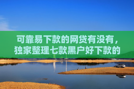 可靠易下款的网贷有没有，独家整理七款黑户好下款的贷款软件