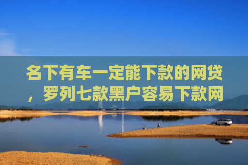 名下有车一定能下款的网贷，罗列七款黑户容易下款网贷app