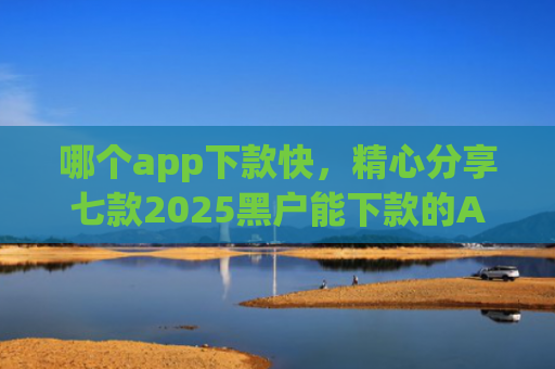 哪个app下款快，精心分享七款2025黑户能下款的APP链接