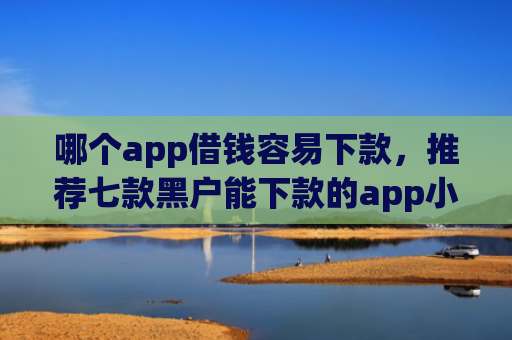 哪个app借钱容易下款，推荐七款黑户能下款的app小贷