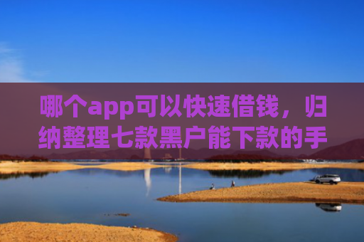 哪个app可以快速借钱，归纳整理七款黑户能下款的手机贷款app