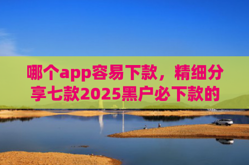 哪个app容易下款，精细分享七款2025黑户必下款的贷款app