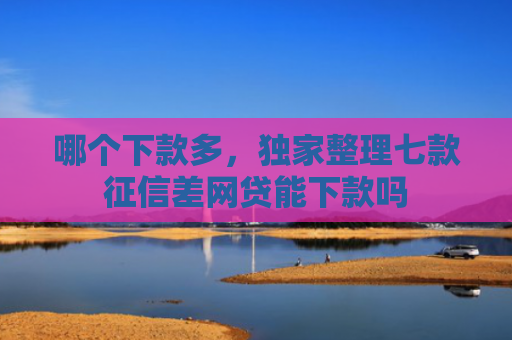 哪个下款多，独家整理七款征信差网贷能下款吗